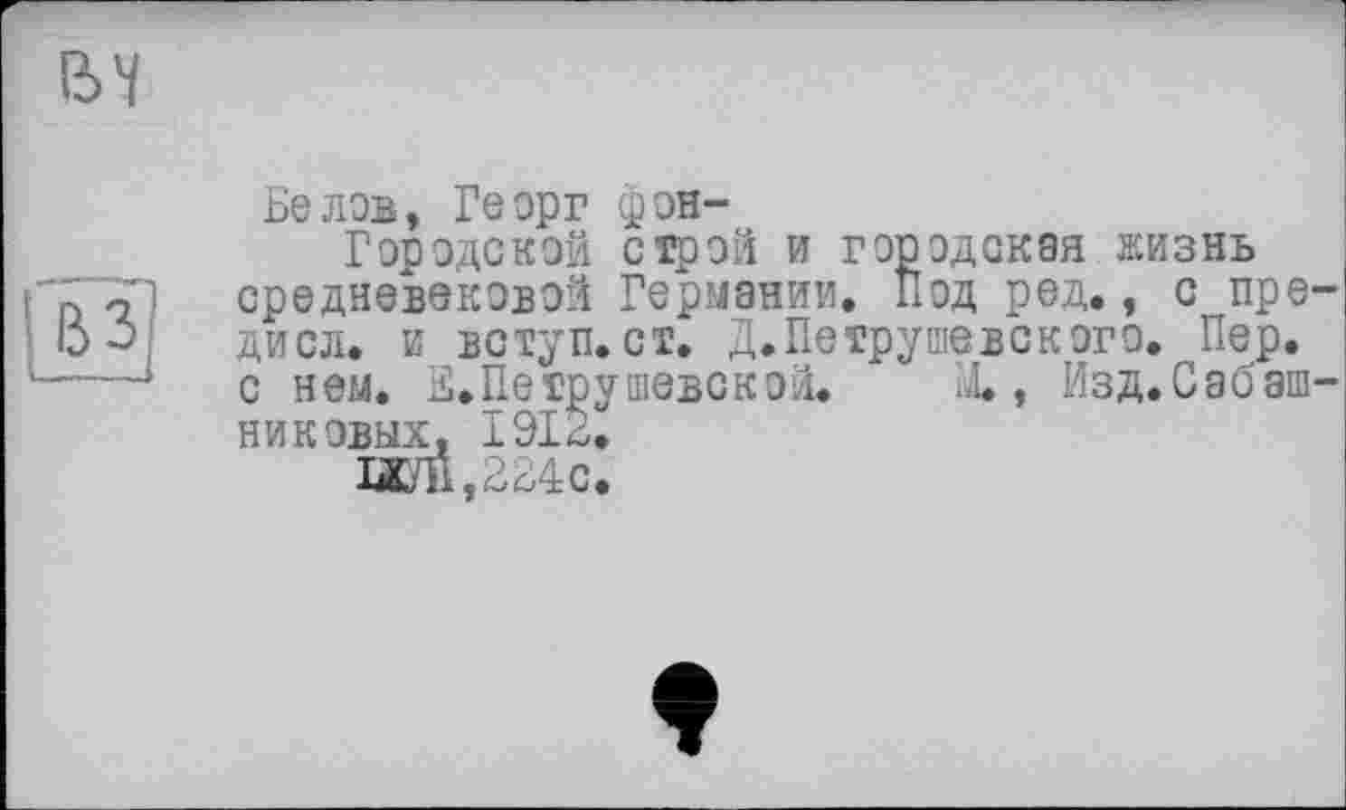 ﻿ІЬЧ
вз
Белов, Георг фон-
Гор оде кой строй и городская жизнь средневековой Германии. Под ред., с пре-дисл. и вступ, ст. Д. Петрушевского. Пер. с нем. Е. Петрушевской. X, Изд.Саоаш-никовых. 1912.
ШП,224с.